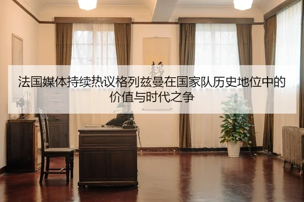 法国媒体持续热议格列兹曼在国家队历史地位中的价值与时代之争