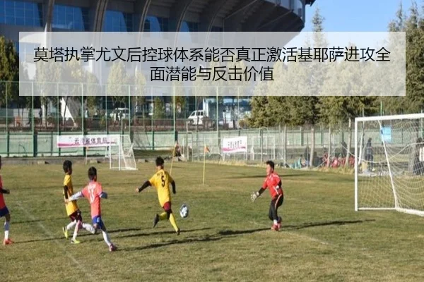 莫塔执掌尤文后控球体系能否真正激活基耶萨进攻全面潜能与反击价值
