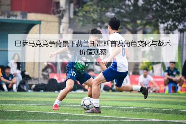 巴萨马竞竞争背景下费兰托雷斯首发角色变化与战术价值观察