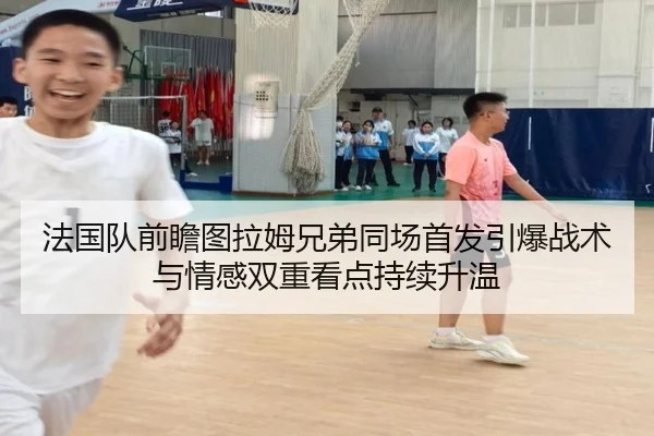 法国队前瞻图拉姆兄弟同场首发引爆战术与情感双重看点持续升温