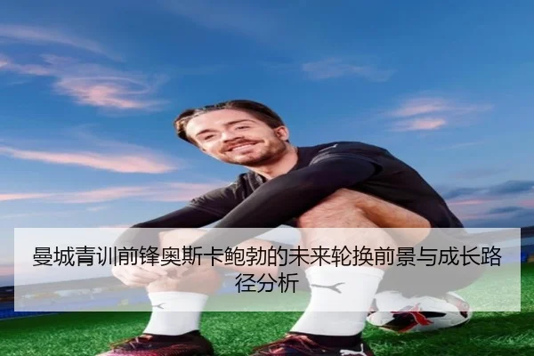 曼城青训前锋奥斯卡鲍勃的未来轮换前景与成长路径分析