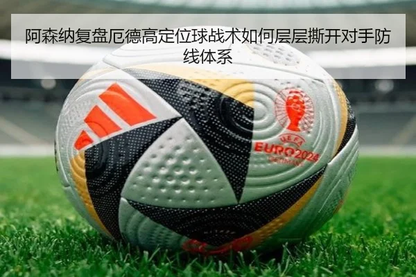 阿森纳复盘厄德高定位球战术如何层层撕开对手防线体系