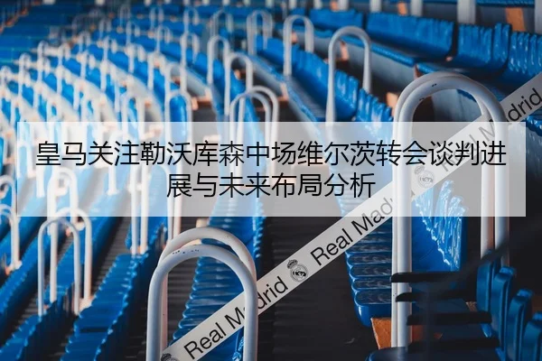 皇马关注勒沃库森中场维尔茨转会谈判进展与未来布局分析