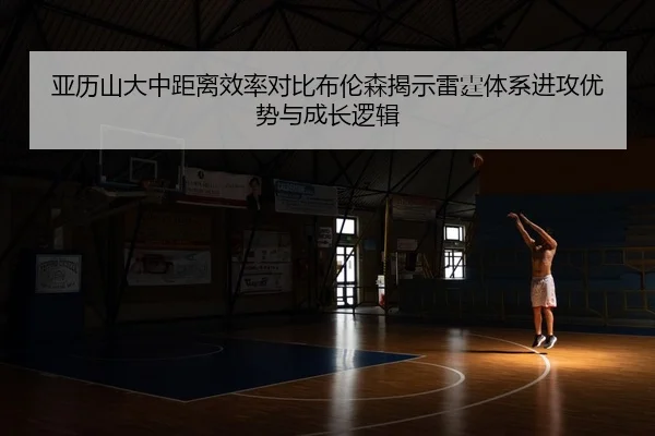 亚历山大中距离效率对比布伦森揭示雷霆体系进攻优势与成长逻辑